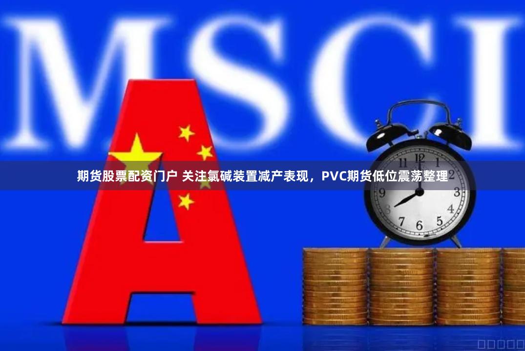 期货股票配资门户 关注氯碱装置减产表现，PVC期货低位震荡整理