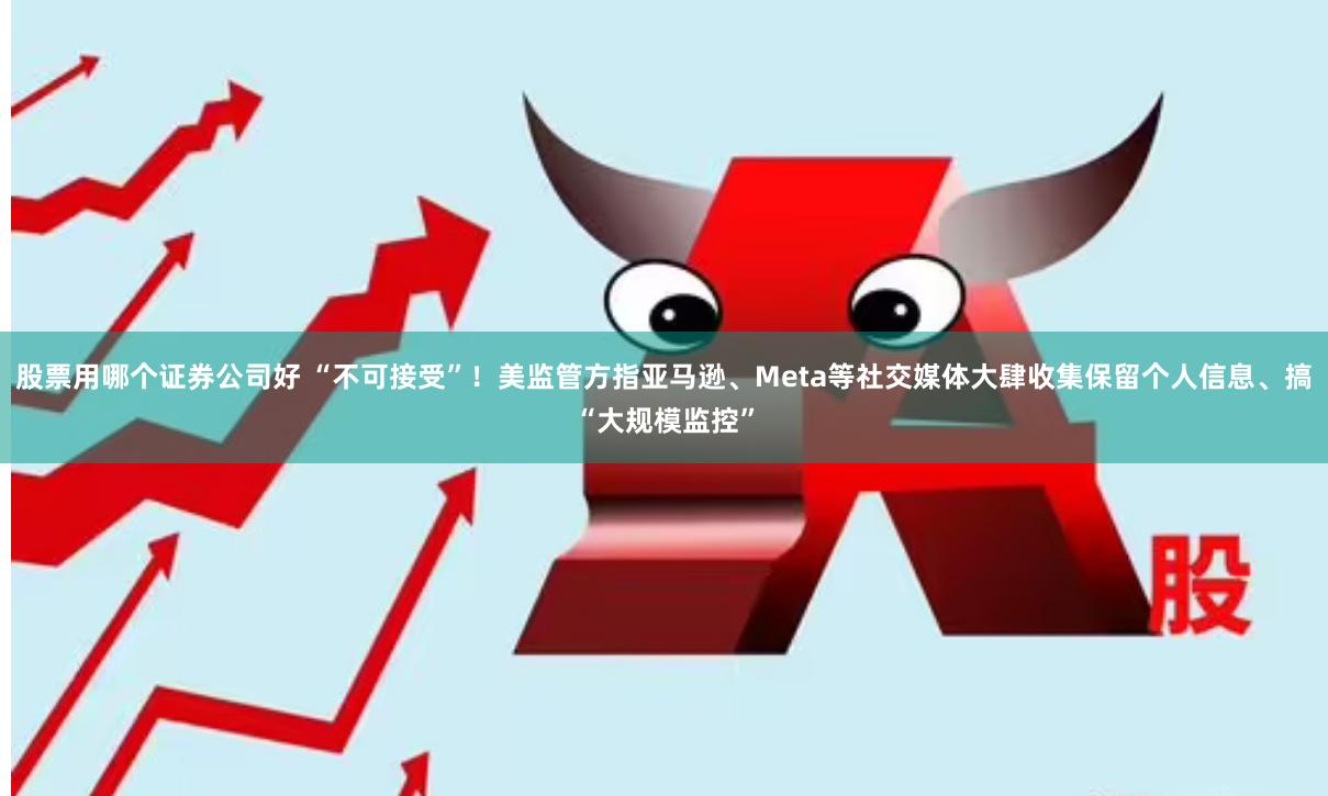 股票用哪个证券公司好 “不可接受”！美监管方指亚马逊、Meta等社交媒体大肆收集保留个人信息、搞“大规模监控”