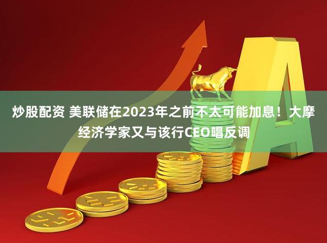 炒股配资 美联储在2023年之前不太可能加息！大摩经济学家又与该行CEO唱反调