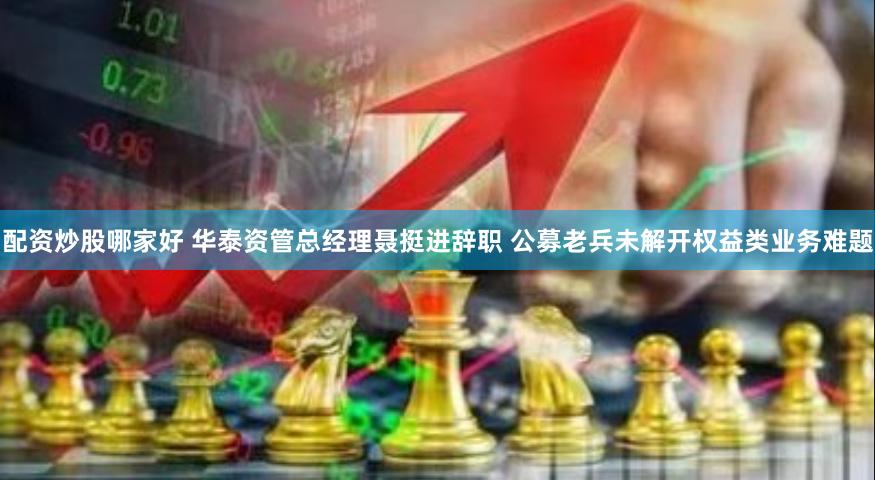 配资炒股哪家好 华泰资管总经理聂挺进辞职 公募老兵未解开权益类业务难题