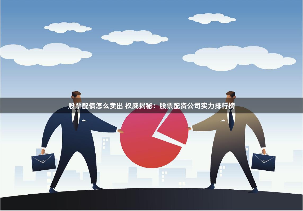 股票配债怎么卖出 权威揭秘：股票配资公司实力排行榜