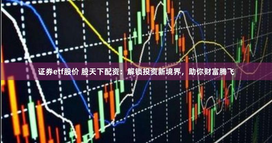证券etf股价 股天下配资：解锁投资新境界，助你财富腾飞