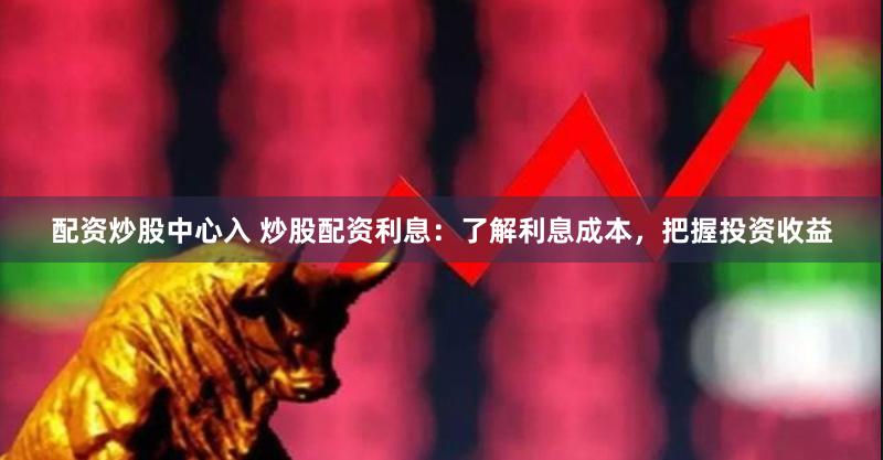 配资炒股中心入 炒股配资利息：了解利息成本，把握投资收益