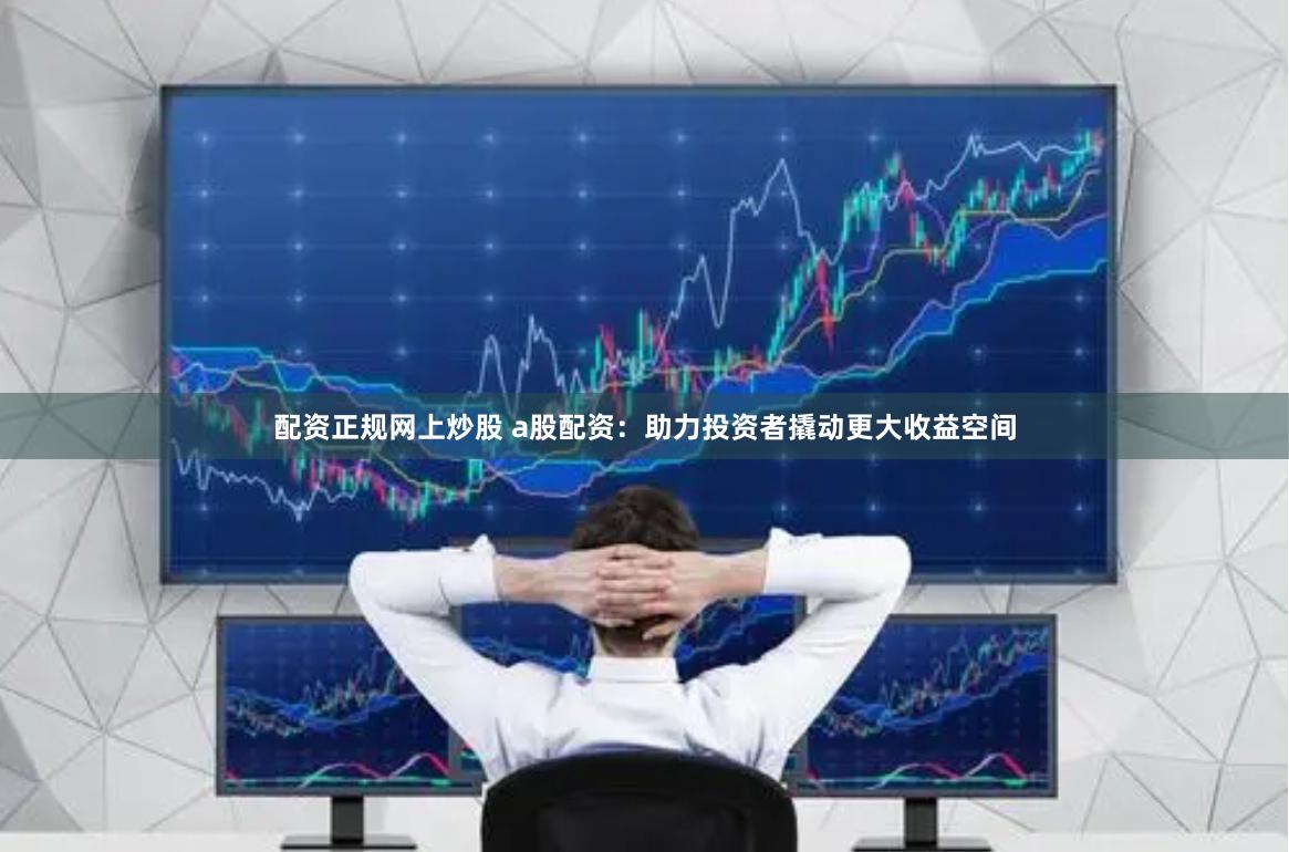 配资正规网上炒股 a股配资：助力投资者撬动更大收益空间