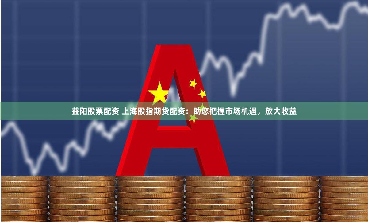 益阳股票配资 上海股指期货配资：助您把握市场机遇，放大收益
